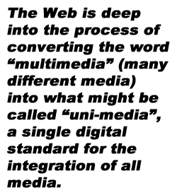pull-quote from earlier, The Web is deep into the process of converting the word “multimedia” (many different media) into what might be called “uni-media”, a single digital standard for the integration of all media.